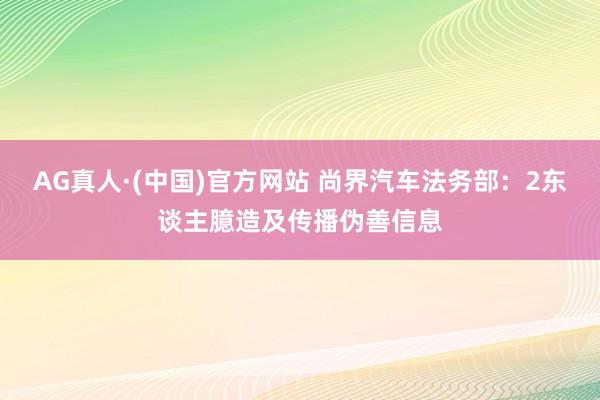 AG真人·(中国)官方网站 尚界汽车法务部：2东谈主臆造及传播伪善信息