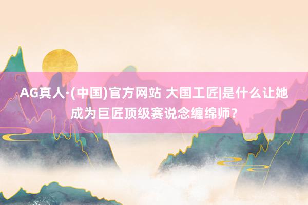 AG真人·(中国)官方网站 大国工匠|是什么让她成为巨匠顶级赛说念缠绵师？