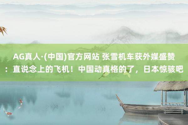 AG真人·(中国)官方网站 张雪机车获外媒盛赞:直说念上的飞机!中国动真格的了,日本惊骇吧