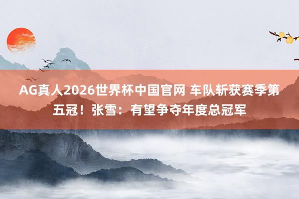 AG真人2026世界杯中国官网 车队斩获赛季第五冠!张雪:有望争夺年度总冠军