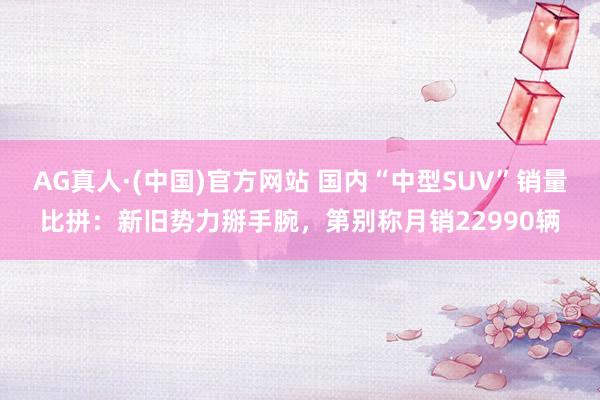 AG真人·(中国)官方网站 国内“中型SUV”销量比拼:新旧势力掰手腕,第别称月销22990辆