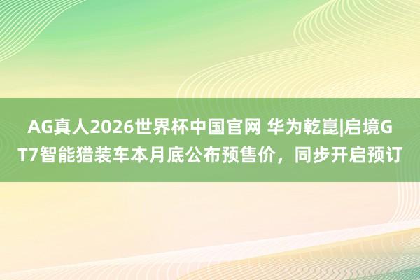 AG真人2026世界杯中国官网 华为乾崑|启境GT7智能猎装车本月底公布预售价,同步开启预订