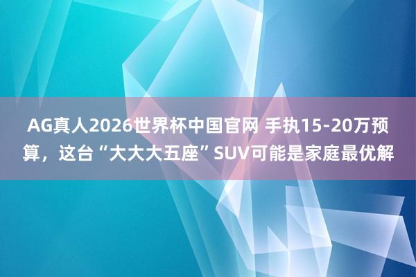 AG真人2026世界杯中国官网 手执15-20万预算,这台“大大大五座”SUV可能是家庭最优解