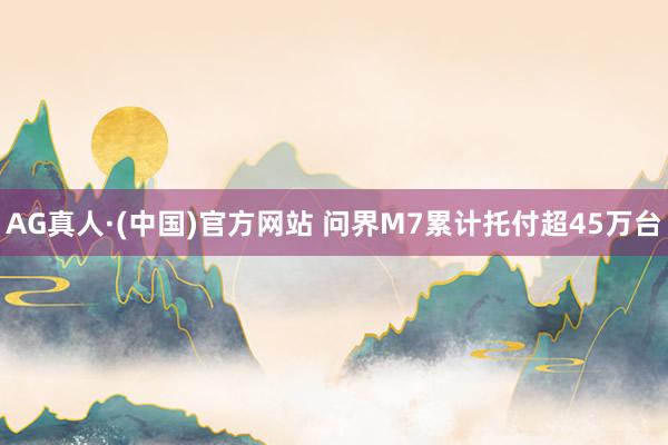 AG真人·(中国)官方网站 问界M7累计托付超45万台