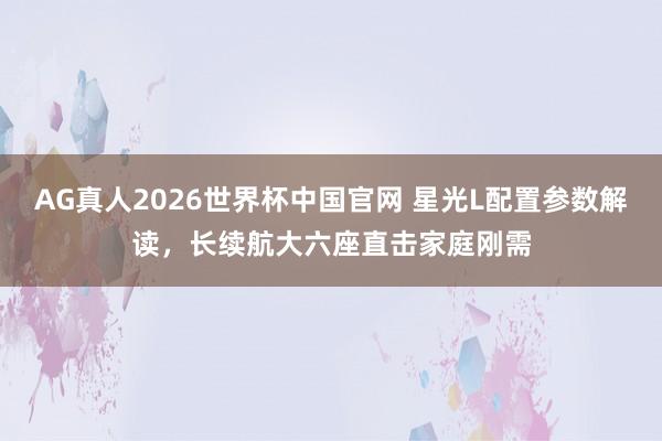 AG真人2026世界杯中国官网 星光L配置参数解读,长续航大六座直击家庭刚需