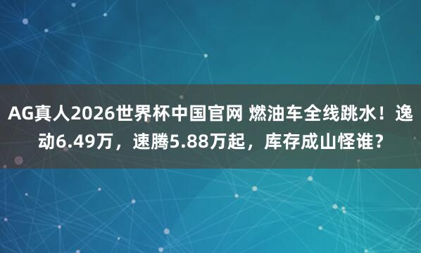 AG真人2026世界杯中国官网 燃油车全线跳水!逸动6.49万,速腾5.88万起,库存成山怪谁?