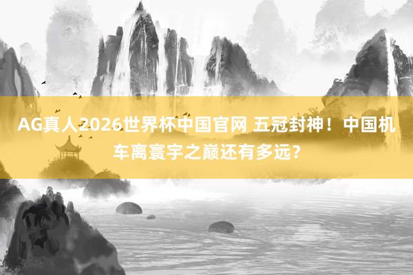 AG真人2026世界杯中国官网 五冠封神!中国机车离寰宇之巅还有多远?