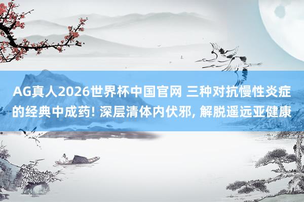 AG真人2026世界杯中国官网 三种对抗慢性炎症的经典中成药! 深层清体内伏邪, 解脱遥远亚健康
