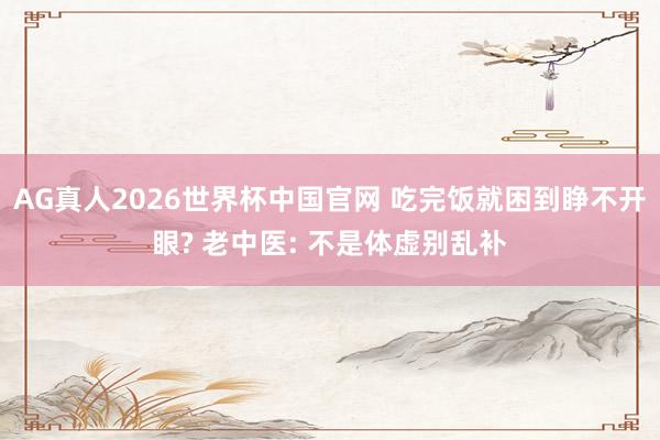 AG真人2026世界杯中国官网 吃完饭就困到睁不开眼? 老中医: 不是体虚别乱补