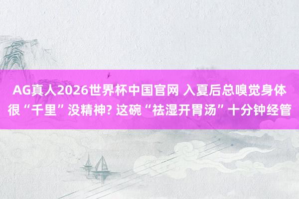 AG真人2026世界杯中国官网 入夏后总嗅觉身体很“千里”没精神? 这碗“祛湿开胃汤”十分钟经管