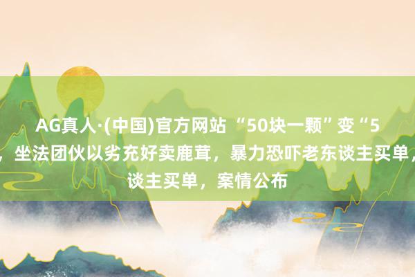 AG真人·(中国)官方网站 “50块一颗”变“50块一克”,坐法团伙以劣充好卖鹿茸,暴力恐吓老东谈主买单,案情公布
