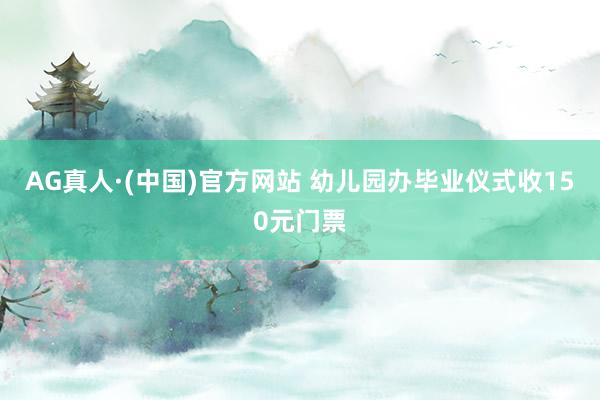 AG真人·(中国)官方网站 幼儿园办毕业仪式收150元门票
