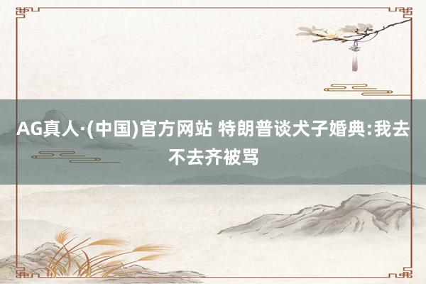 AG真人·(中国)官方网站 特朗普谈犬子婚典:我去不去齐被骂