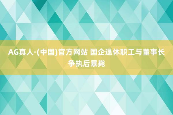 AG真人·(中国)官方网站 国企退休职工与董事长争执后暴毙
