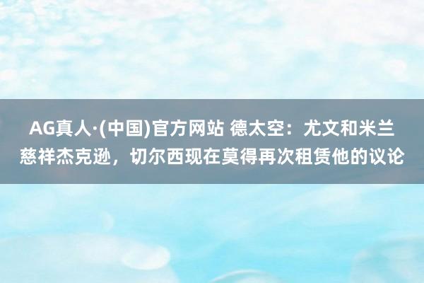 AG真人·(中国)官方网站 德太空:尤文和米兰慈祥杰克逊,切尔西现在莫得再次租赁他的议论
