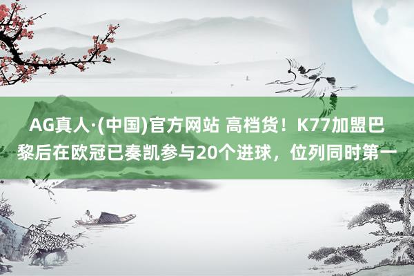 AG真人·(中国)官方网站 高档货!K77加盟巴黎后在欧冠已奏凯参与20个进球,位列同时第一