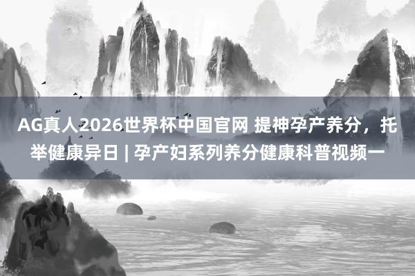 AG真人2026世界杯中国官网 提神孕产养分,托举健康异日 | 孕产妇系列养分健康科普视频一