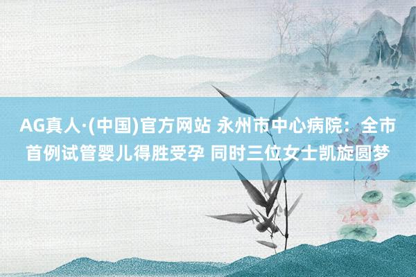 AG真人·(中国)官方网站 永州市中心病院:全市首例试管婴儿得胜受孕 同时三位女士凯旋圆梦
