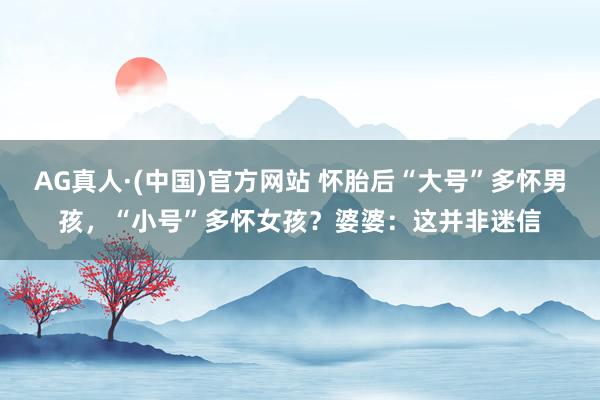 AG真人·(中国)官方网站 怀胎后“大号”多怀男孩,“小号”多怀女孩?婆婆:这并非迷信