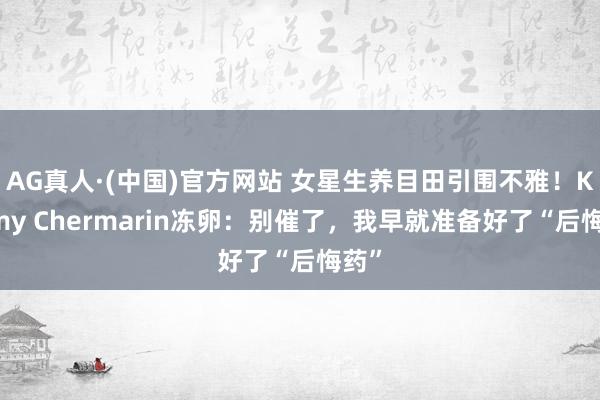 AG真人·(中国)官方网站 女星生养目田引围不雅!Kimmy Chermarin冻卵:别催了,我早就准备好了“后悔药”