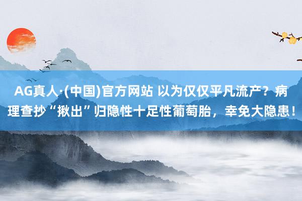 AG真人·(中国)官方网站 以为仅仅平凡流产?病理查抄“揪出”归隐性十足性葡萄胎,幸免大隐患!