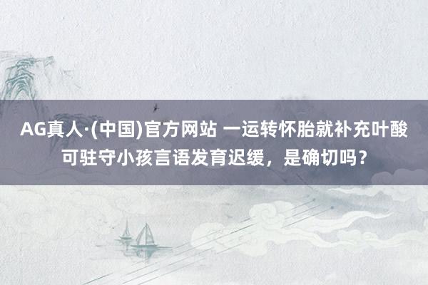 AG真人·(中国)官方网站 一运转怀胎就补充叶酸可驻守小孩言语发育迟缓,是确切吗?