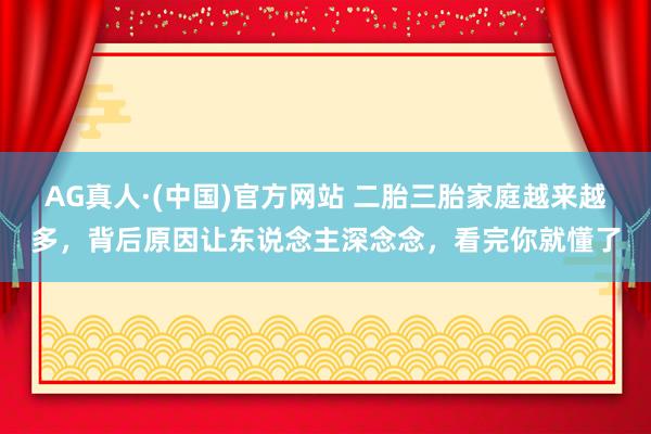 AG真人·(中国)官方网站 二胎三胎家庭越来越多,背后原因让东说念主深念念,看完你就懂了