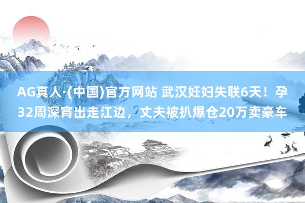 AG真人·(中国)官方网站 武汉妊妇失联6天!孕32周深宵出走江边,丈夫被扒爆仓20万卖豪车