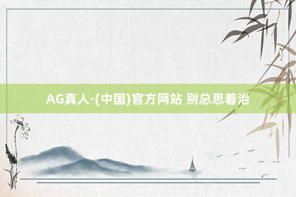 AG真人·(中国)官方网站 别总思着治