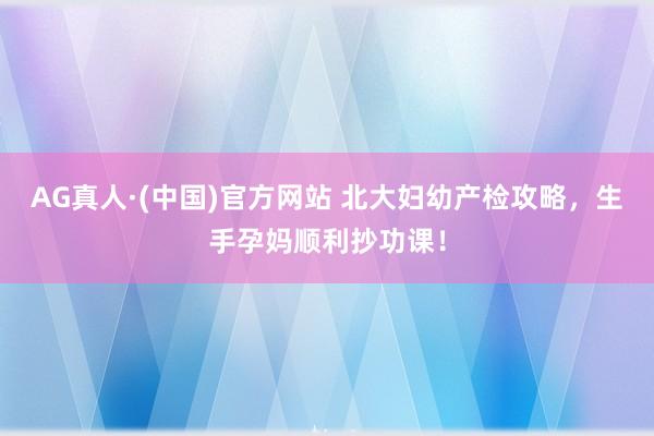 AG真人·(中国)官方网站 北大妇幼产检攻略,生手孕妈顺利抄功课!