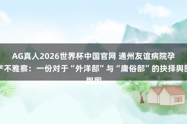 AG真人2026世界杯中国官网 通州友谊病院孕产不雅察:一份对于“外洋部”与“庸俗部”的抉择舆图