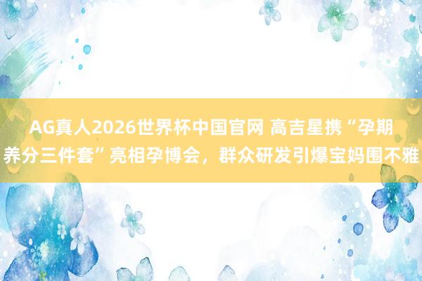 AG真人2026世界杯中国官网 高吉星携“孕期养分三件套”亮相孕博会,群众研发引爆宝妈围不雅