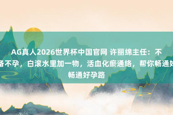 AG真人2026世界杯中国官网 许丽绵主任:不思久备不孕,白滚水里加一物,活血化瘀通络,帮你畅通好孕路