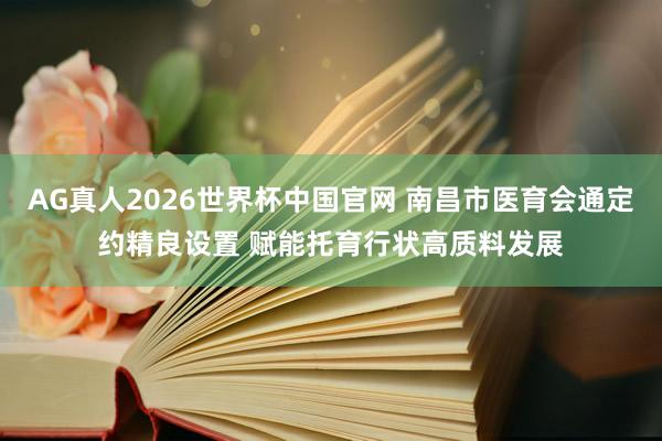 AG真人2026世界杯中国官网 南昌市医育会通定约精良设置 赋能托育行状高质料发展