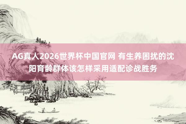 AG真人2026世界杯中国官网 有生养困扰的沈阳育龄群体该怎样采用适配诊战胜务