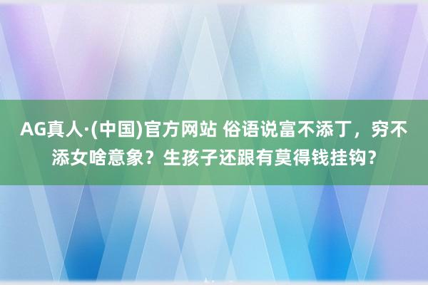 AG真人·(中国)官方网站 俗语说富不添丁,穷不添女啥意象?生孩子还跟有莫得钱挂钩?