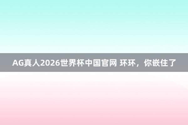 AG真人2026世界杯中国官网 环环,你嵌住了