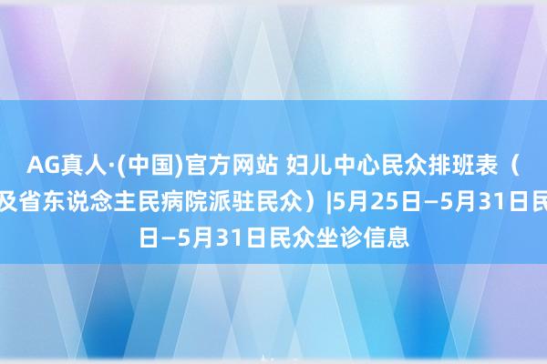 AG真人·(中国)官方网站 妇儿中心民众排班表(含特邀民众及省东说念主民病院派驻民众)|5月25日—5月31日民众坐诊信息