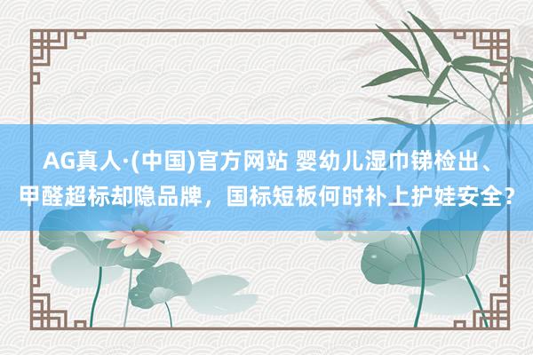 AG真人·(中国)官方网站 婴幼儿湿巾锑检出、甲醛超标却隐品牌,国标短板何时补上护娃安全?
