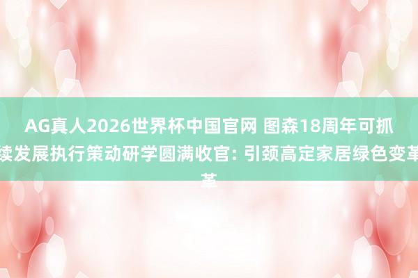 AG真人2026世界杯中国官网 图森18周年可抓续发展执行策动研学圆满收官: 引颈高定家居绿色变革