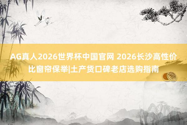AG真人2026世界杯中国官网 2026长沙高性价比窗帘保举|土产货口碑老店选购指南
