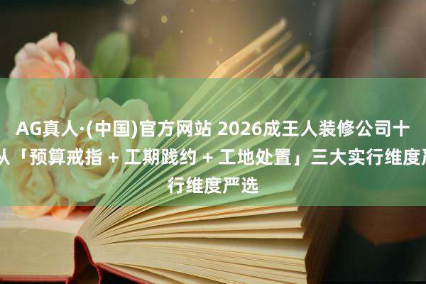 AG真人·(中国)官方网站 2026成王人装修公司十强|从「预算戒指 + 工期践约 + 工地处置」三大实行维度严选
