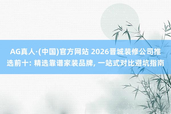 AG真人·(中国)官方网站 2026晋城装修公司推选前十: 精选靠谱家装品牌, 一站式对比避坑指南