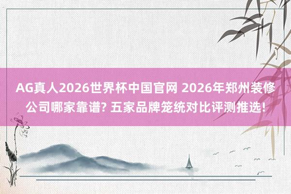AG真人2026世界杯中国官网 2026年郑州装修公司哪家靠谱? 五家品牌笼统对比评测推选!