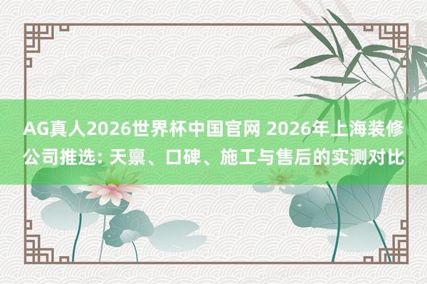 AG真人2026世界杯中国官网 2026年上海装修公司推选: 天禀、口碑、施工与售后的实测对比
