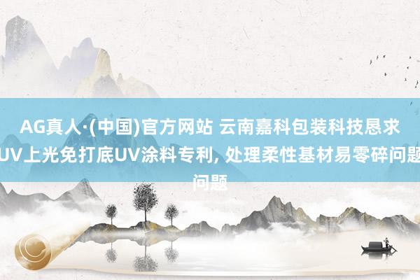 AG真人·(中国)官方网站 云南嘉科包装科技恳求UV上光免打底UV涂料专利, 处理柔性基材易零碎问题