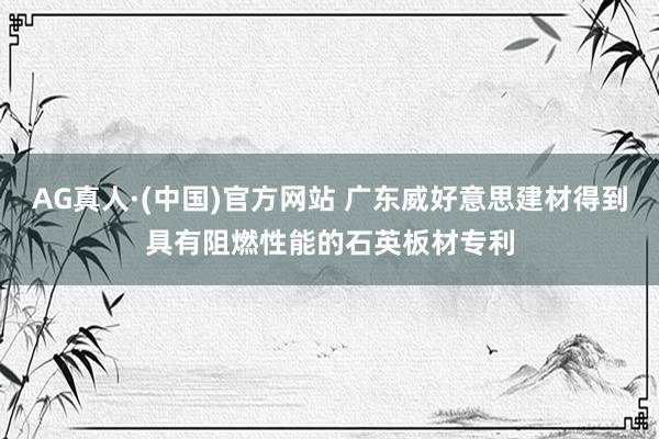 AG真人·(中国)官方网站 广东威好意思建材得到具有阻燃性能的石英板材专利