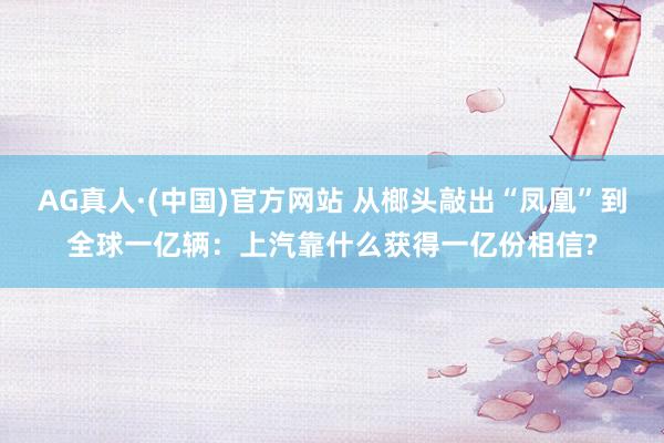 AG真人·(中国)官方网站 从榔头敲出“凤凰”到全球一亿辆:上汽靠什么获得一亿份相信?