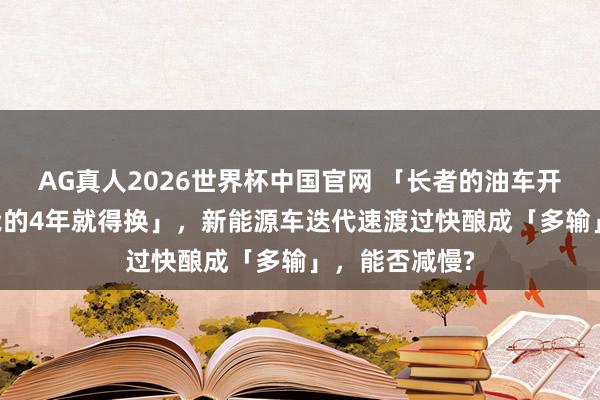 AG真人2026世界杯中国官网 「长者的油车开了10多年,我的4年就得换」,新能源车迭代速渡过快酿成「多输」,能否减慢?