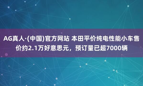 AG真人·(中国)官方网站 本田平价纯电性能小车售价约2.1万好意思元,预订量已超7000辆